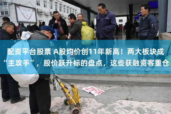 配资平台股票 A股均价创11年新高！两大板块成“主攻手”，股价跃升标的盘点，这些获融资客重仓
