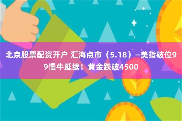 北京股票配资开户 汇海点市（5.18）—美指破位99慢牛延续！黄金跌破4500