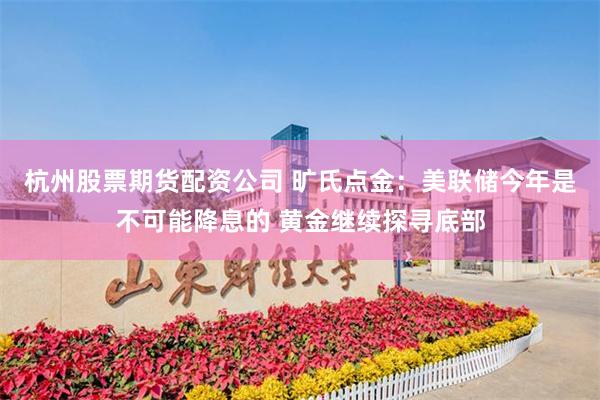 杭州股票期货配资公司 旷氏点金：美联储今年是不可能降息的 黄金继续探寻底部