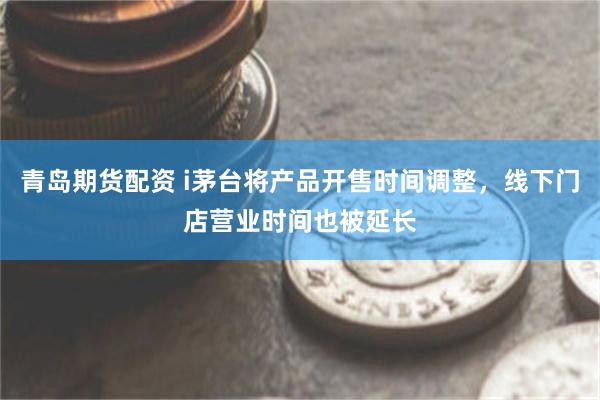 青岛期货配资 i茅台将产品开售时间调整，线下门店营业时间也被延长