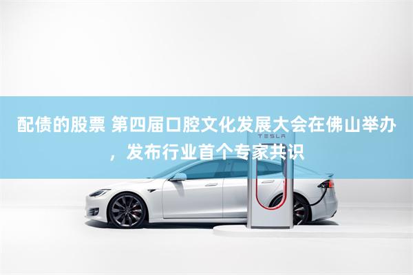 配债的股票 第四届口腔文化发展大会在佛山举办，发布行业首个专家共识