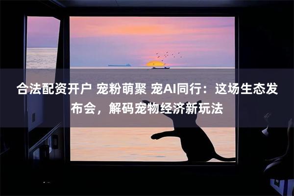 合法配资开户 宠粉萌聚 宠AI同行：这场生态发布会，解码宠物经济新玩法