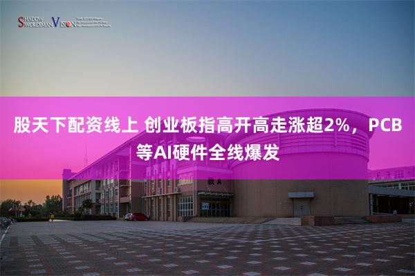 股天下配资线上 创业板指高开高走涨超2%，PCB等AI硬件全线爆发