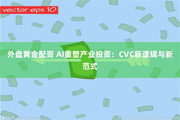 外盘黄金配资 AI重塑产业投资：CVC新逻辑与新范式