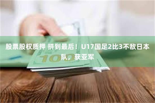 股票股权质押 拼到最后！U17国足2比3不敌日本队，获亚军