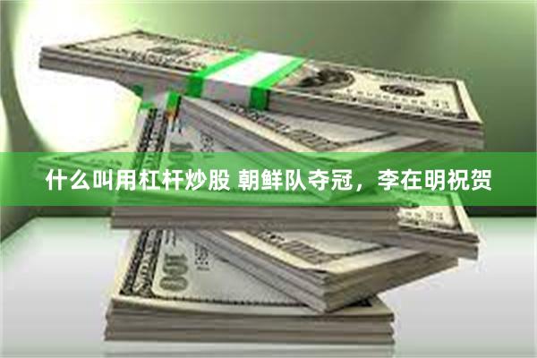 什么叫用杠杆炒股 朝鲜队夺冠，李在明祝贺