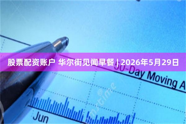 股票配资账户 华尔街见闻早餐 | 2026年5月29日