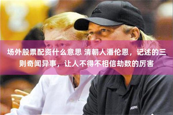 场外股票配资什么意思 清朝人潘伦恩，记述的三则奇闻异事，让人不得不相信劫数的厉害