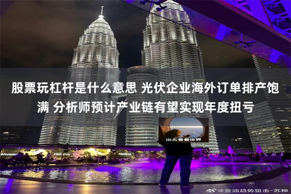 股票玩杠杆是什么意思 光伏企业海外订单排产饱满 分析师预计产业链有望实现年度扭亏