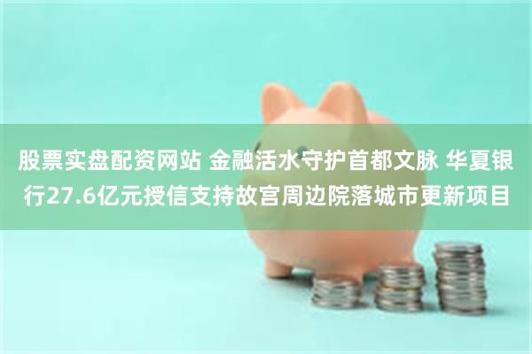 股票实盘配资网站 金融活水守护首都文脉 华夏银行27.6亿元授信支持故宫周边院落城市更新项目