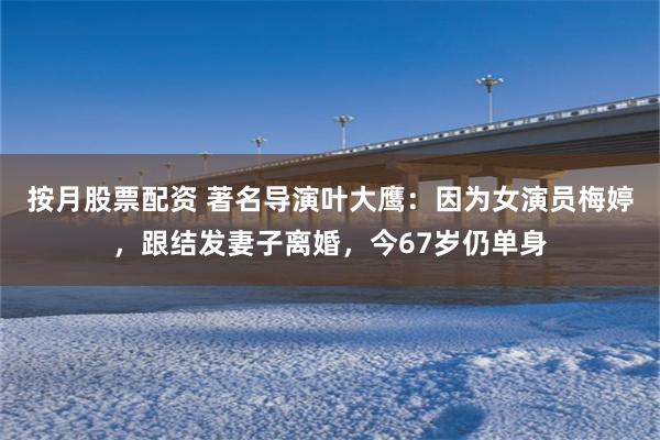 按月股票配资 著名导演叶大鹰：因为女演员梅婷，跟结发妻子离婚，今67岁仍单身