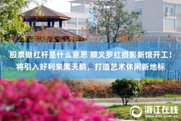 股票做杠杆是什么意思 顺义罗红摄影新馆开工！将引入好利来黑天鹅，打造艺术休闲新地标
