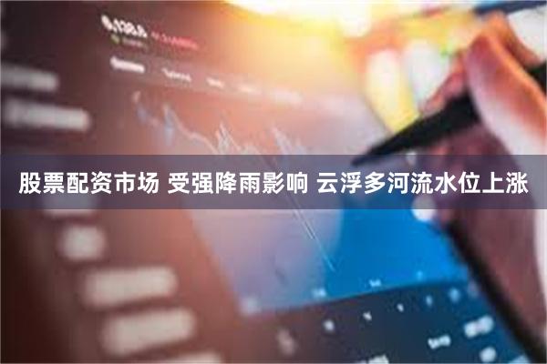 股票配资市场 受强降雨影响 云浮多河流水位上涨