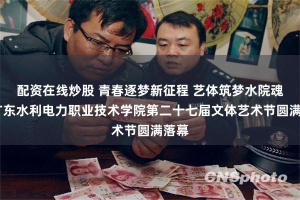 配资在线炒股 青春逐梦新征程 艺体筑梦水院魂——广东水利电力职业技术学院第二十七届文体艺术节圆满落幕