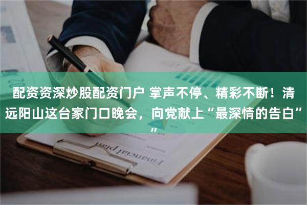 配资资深炒股配资门户 掌声不停、精彩不断！清远阳山这台家门口晚会，向党献上“最深情的告白”
