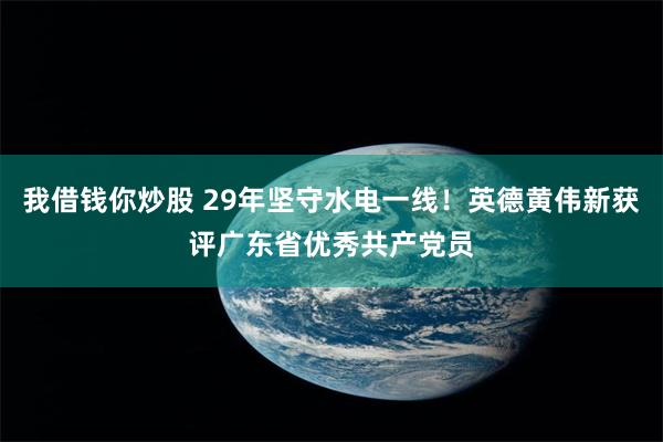 我借钱你炒股 29年坚守水电一线！英德黄伟新获评广东省优秀共产党员
