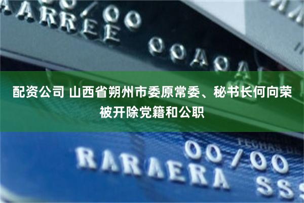 配资公司 山西省朔州市委原常委、秘书长何向荣被开除党籍和公职