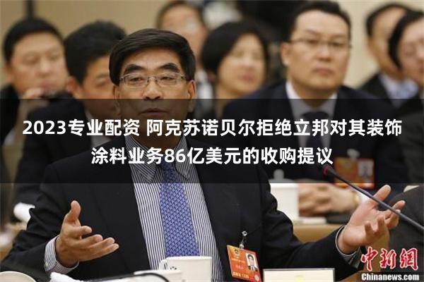 2023专业配资 阿克苏诺贝尔拒绝立邦对其装饰涂料业务86亿美元的收购提议