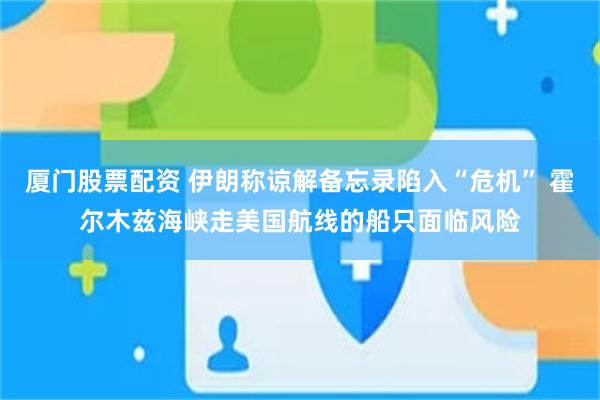 厦门股票配资 伊朗称谅解备忘录陷入“危机” 霍尔木兹海峡走美国航线的船只面临风险