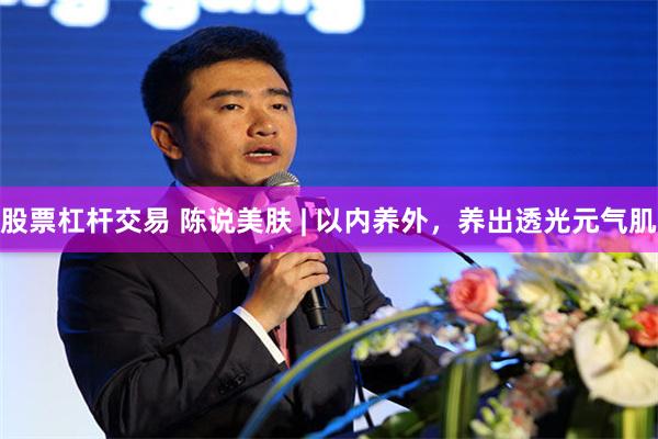 股票杠杆交易 陈说美肤 | 以内养外，养出透光元气肌