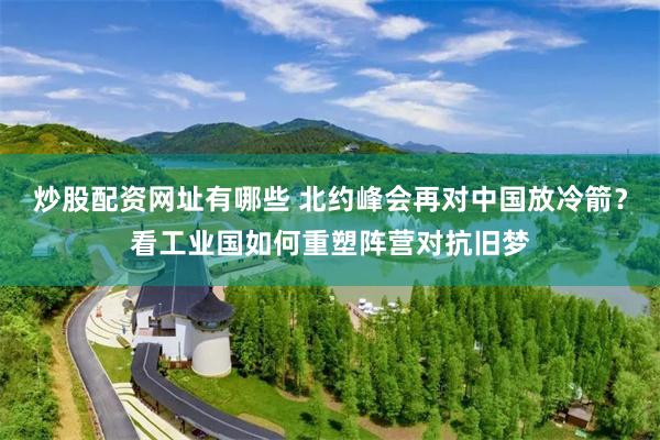 炒股配资网址有哪些 北约峰会再对中国放冷箭？看工业国如何重塑阵营对抗旧梦