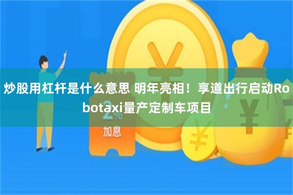 炒股用杠杆是什么意思 明年亮相！享道出行启动Robotaxi量产定制车项目