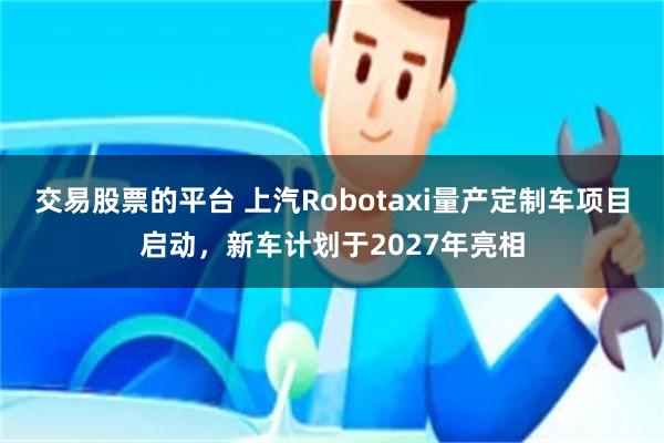 交易股票的平台 上汽Robotaxi量产定制车项目启动，新车计划于2027年亮相