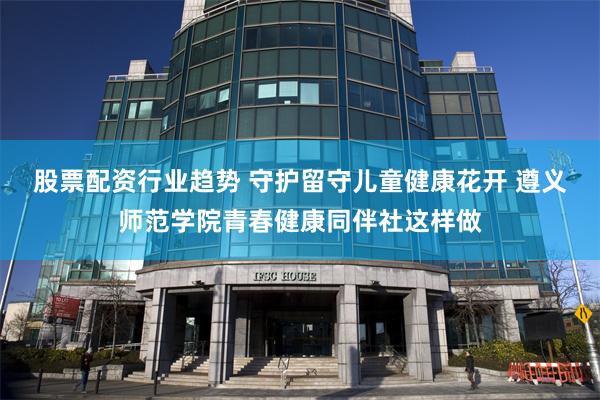 股票配资行业趋势 守护留守儿童健康花开 遵义师范学院青春健康同伴社这样做