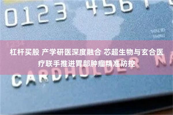 杠杆买股 产学研医深度融合 芯超生物与玄合医疗联手推进胃部肿瘤精准防控