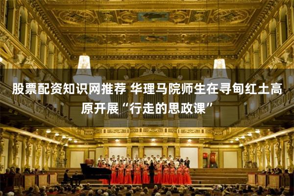 股票配资知识网推荐 华理马院师生在寻甸红土高原开展“行走的思政课”
