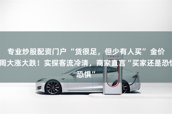 专业炒股配资门户 “货很足，但少有人买” 金价一周大涨大跌！实探客流冷清，商家直言“买家还是恐惧”