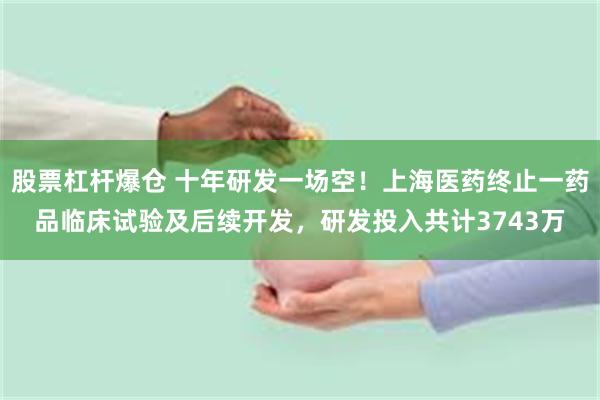 股票杠杆爆仓 十年研发一场空！上海医药终止一药品临床试验及后续开发，研发投入共计3743万