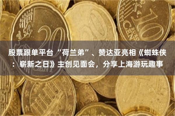 股票跟单平台 “荷兰弟”、赞达亚亮相《蜘蛛侠：崭新之日》主创见面会，分享上海游玩趣事