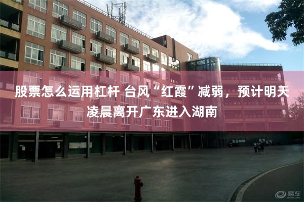 股票怎么运用杠杆 台风“红霞”减弱，预计明天凌晨离开广东进入湖南