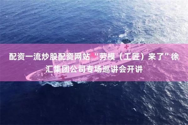 配资一流炒股配资网站 “劳模（工匠）来了”徐汇集团公司专场巡讲会开讲