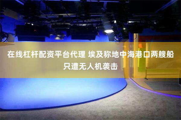 在线杠杆配资平台代理 埃及称地中海港口两艘船只遭无人机袭击