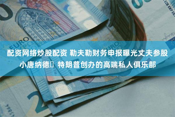 配资网络炒股配资 勒夫勒财务申报曝光丈夫参股小唐纳德・特朗普创办的高端私人俱乐部