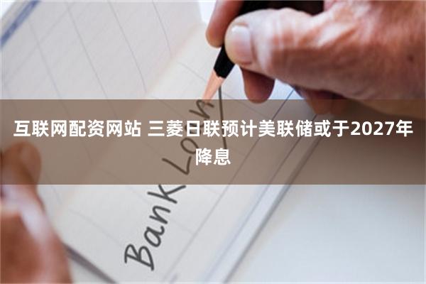 互联网配资网站 三菱日联预计美联储或于2027年降息