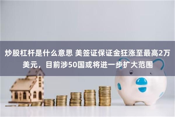 炒股杠杆是什么意思 美签证保证金狂涨至最高2万美元，目前涉50国或将进一步扩大范围