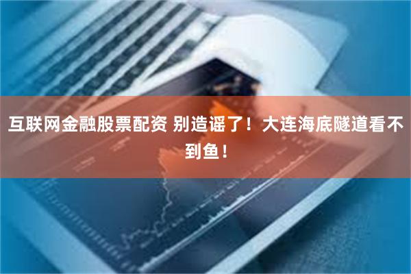 互联网金融股票配资 别造谣了！大连海底隧道看不到鱼！