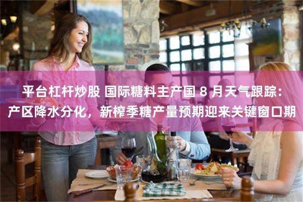 平台杠杆炒股 国际糖料主产国 8 月天气跟踪：产区降水分化，新榨季糖产量预期迎来关键窗口期