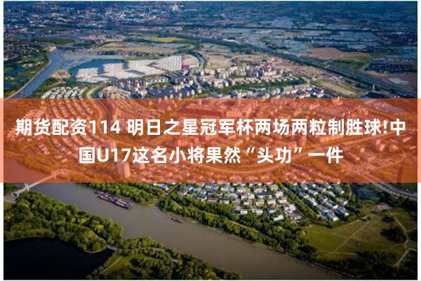 期货配资114 明日之星冠军杯两场两粒制胜球!中国U17这名小将果然“头功”一件