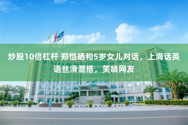 炒股10倍杠杆 郑恺晒和5岁女儿对话，上海话英语丝滑混搭，笑喷网友