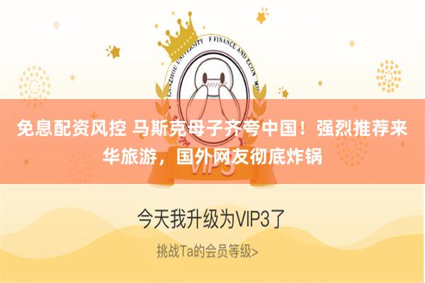 免息配资风控 马斯克母子齐夸中国！强烈推荐来华旅游，国外网友彻底炸锅