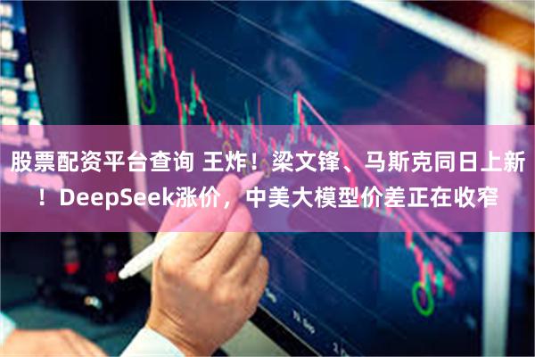 股票配资平台查询 王炸！梁文锋、马斯克同日上新！DeepSeek涨价，中美大模型价差正在收窄