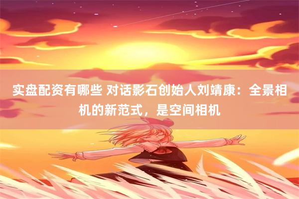 实盘配资有哪些 对话影石创始人刘靖康：全景相机的新范式，是空间相机