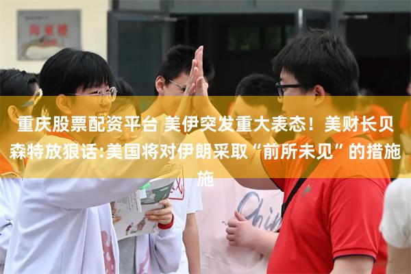 重庆股票配资平台 美伊突发重大表态！美财长贝森特放狠话:美国将对伊朗采取“前所未见”的措施