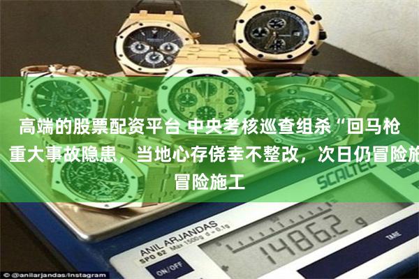 高端的股票配资平台 中央考核巡查组杀“回马枪”：重大事故隐患，当地心存侥幸不整改，次日仍冒险施工