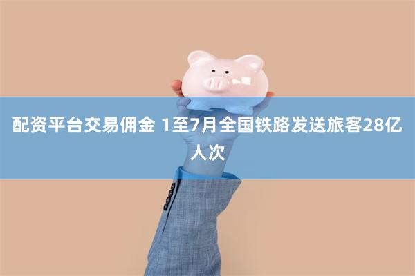配资平台交易佣金 1至7月全国铁路发送旅客28亿人次