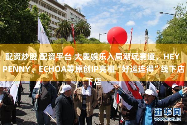 配资炒股 配资平台 大麦娱乐入局潮玩赛道，HEY PENNY、ECHOA等原创IP亮相“好运连得”线下店